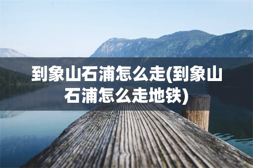 到象山石浦怎么走(到象山石浦怎么走地铁)