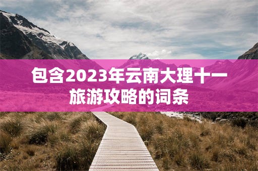 包含2023年云南大理十一旅游攻略的词条