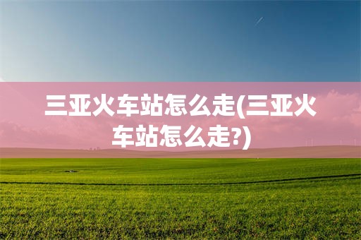 三亚火车站怎么走(三亚火车站怎么走?)