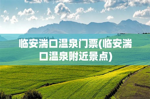临安湍口温泉门票(临安湍口温泉附近景点)
