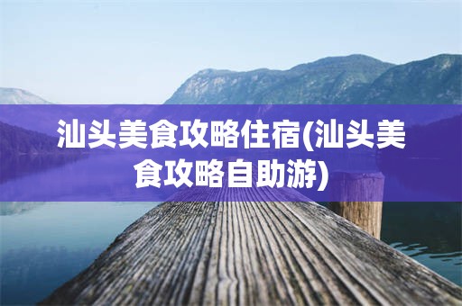 汕头美食攻略住宿(汕头美食攻略自助游)
