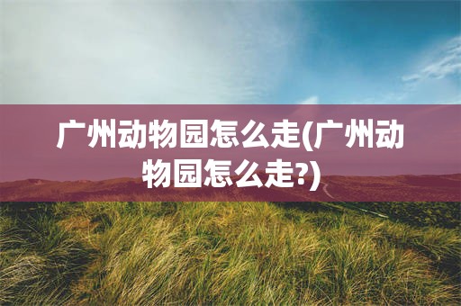 广州动物园怎么走(广州动物园怎么走?)
