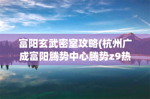 富阳玄武密室攻略(杭州广成富阳腾势中心腾势z9热销)