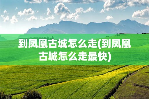 到凤凰古城怎么走(到凤凰古城怎么走最快)