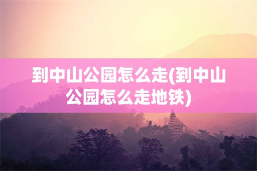 到中山公园怎么走(到中山公园怎么走地铁)