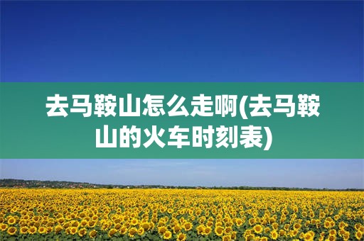 去马鞍山怎么走啊(去马鞍山的火车时刻表)