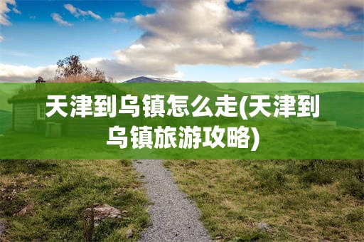 天津到乌镇怎么走(天津到乌镇旅游攻略)