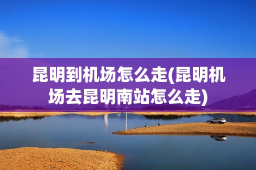 昆明到机场怎么走(昆明机场去昆明南站怎么走)