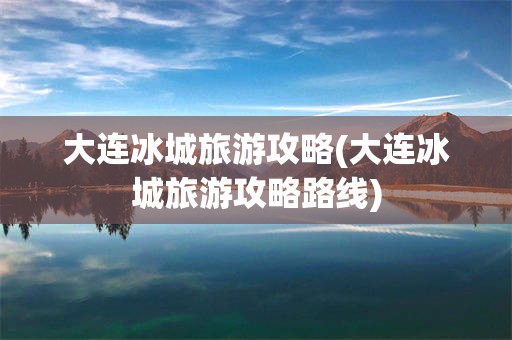 大连冰城旅游攻略(大连冰城旅游攻略路线)