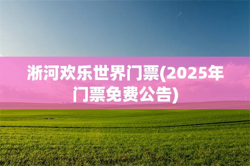 淅河欢乐世界门票(2025年门票免费公告)