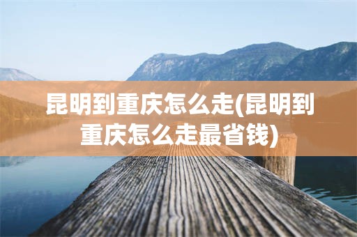 昆明到重庆怎么走(昆明到重庆怎么走最省钱)