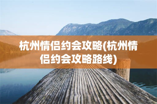 杭州情侣约会攻略(杭州情侣约会攻略路线)