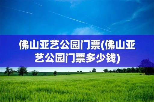 佛山亚艺公园门票(佛山亚艺公园门票多少钱)