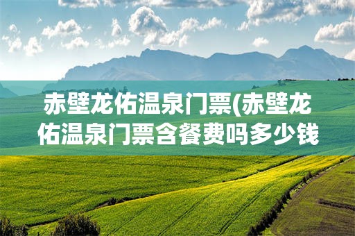 赤壁龙佑温泉门票(赤壁龙佑温泉门票含餐费吗多少钱)