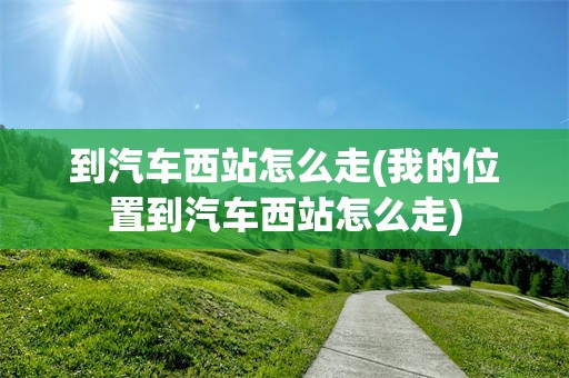 到汽车西站怎么走(我的位置到汽车西站怎么走)