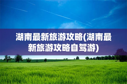 湖南最新旅游攻略(湖南最新旅游攻略自驾游)