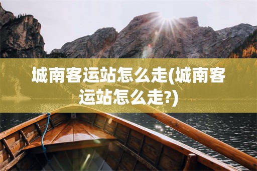 城南客运站怎么走(城南客运站怎么走?)