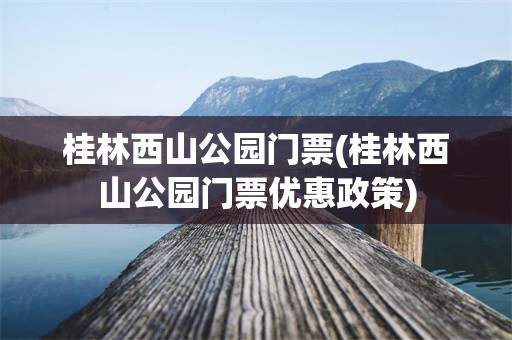 桂林西山公园门票(桂林西山公园门票优惠政策)
