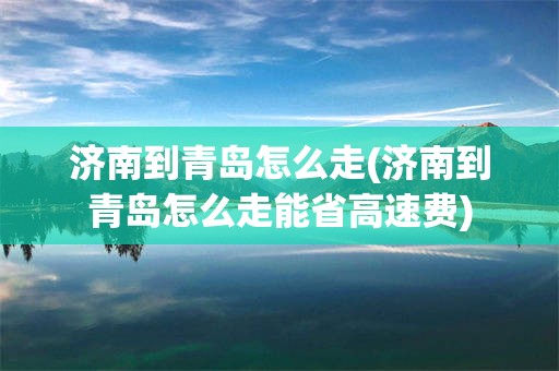 济南到青岛怎么走(济南到青岛怎么走能省高速费)