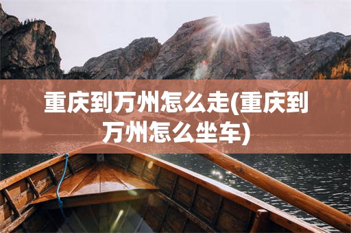 重庆到万州怎么走(重庆到万州怎么坐车)