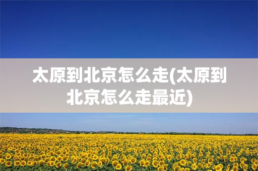 太原到北京怎么走(太原到北京怎么走最近)