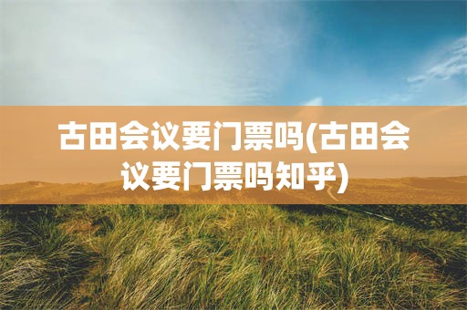 古田会议要门票吗(古田会议要门票吗知乎)