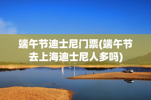 端午节迪士尼门票(端午节去上海迪士尼人多吗)