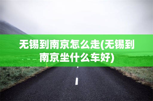 无锡到南京怎么走(无锡到南京坐什么车好)