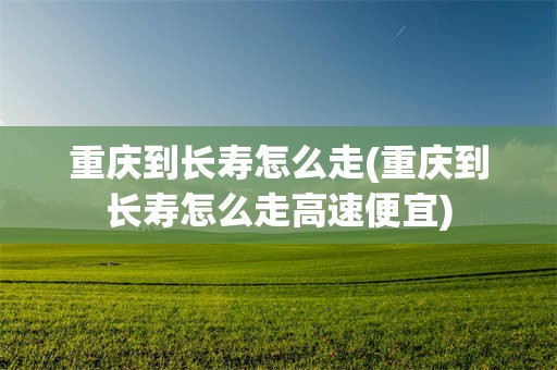 重庆到长寿怎么走(重庆到长寿怎么走高速便宜)