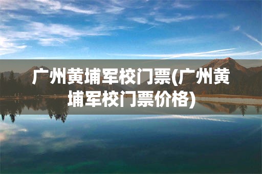 广州黄埔军校门票(广州黄埔军校门票价格)