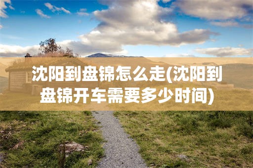 沈阳到盘锦怎么走(沈阳到盘锦开车需要多少时间)