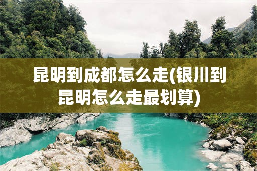 昆明到成都怎么走(银川到昆明怎么走最划算)