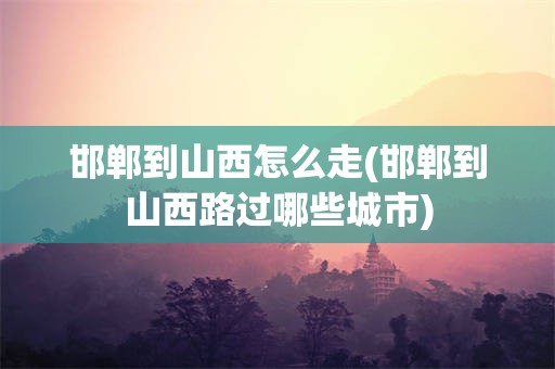 邯郸到山西怎么走(邯郸到山西路过哪些城市)