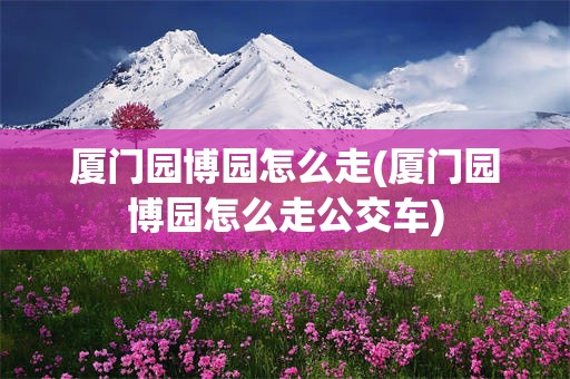 厦门园博园怎么走(厦门园博园怎么走公交车)