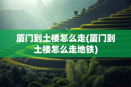 厦门到土楼怎么走(厦门到土楼怎么走地铁)