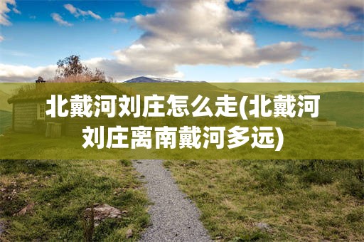 北戴河刘庄怎么走(北戴河刘庄离南戴河多远)