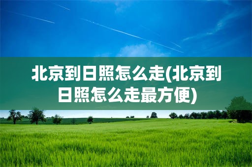 北京到日照怎么走(北京到日照怎么走最方便)