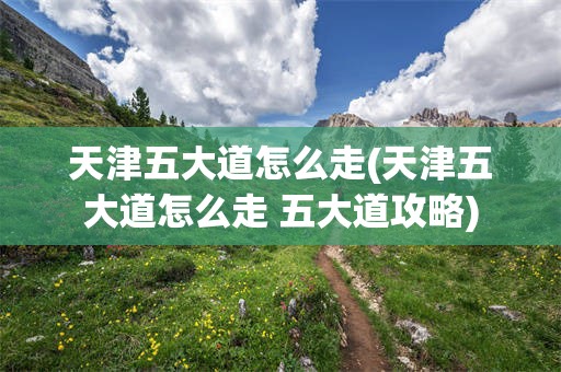 天津五大道怎么走(天津五大道怎么走 五大道攻略)