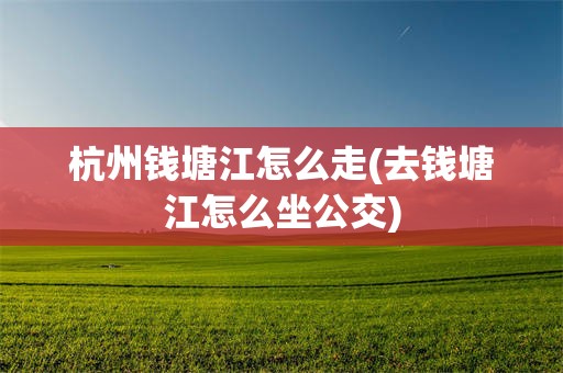杭州钱塘江怎么走(去钱塘江怎么坐公交)