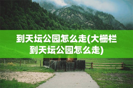 到天坛公园怎么走(大栅栏到天坛公园怎么走)