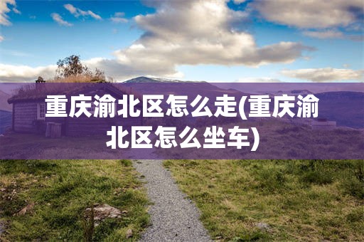 重庆渝北区怎么走(重庆渝北区怎么坐车)