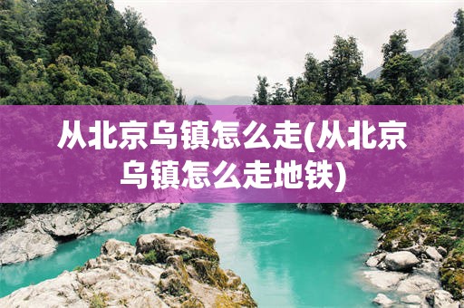 从北京乌镇怎么走(从北京乌镇怎么走地铁)