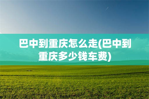 巴中到重庆怎么走(巴中到重庆多少钱车费)