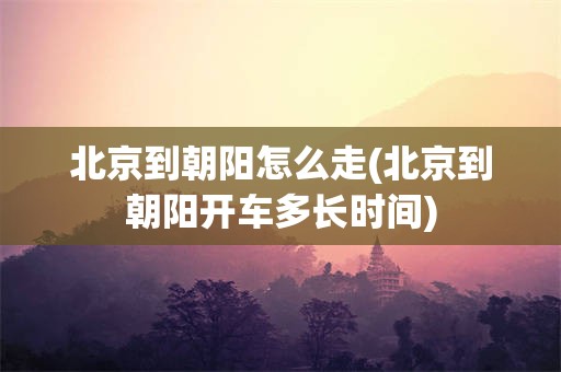 北京到朝阳怎么走(北京到朝阳开车多长时间)