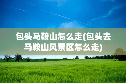 包头马鞍山怎么走(包头去马鞍山风景区怎么走)