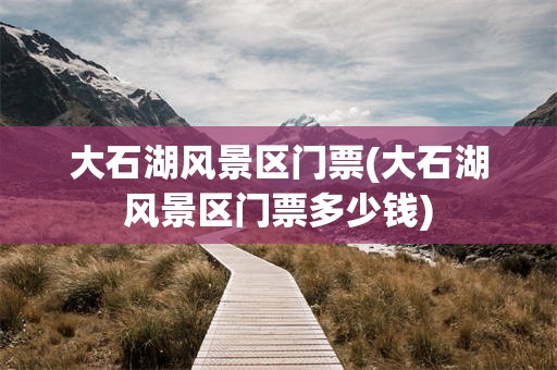 大石湖风景区门票(大石湖风景区门票多少钱)