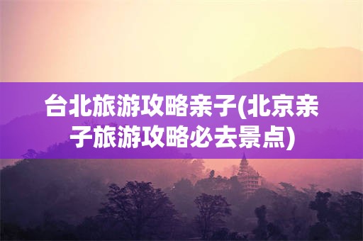 台北旅游攻略亲子(北京亲子旅游攻略必去景点)