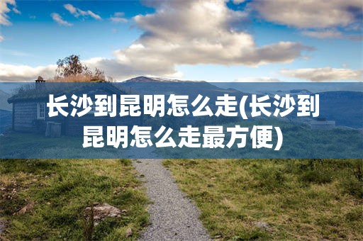 长沙到昆明怎么走(长沙到昆明怎么走最方便)