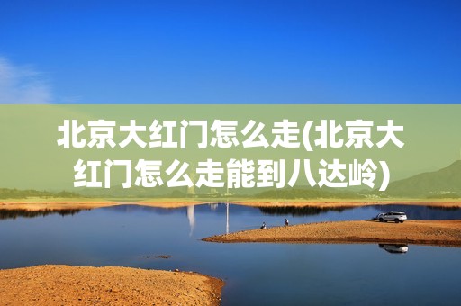 北京大红门怎么走(北京大红门怎么走能到八达岭)