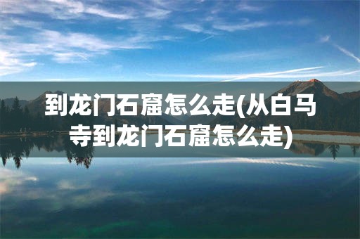 到龙门石窟怎么走(从白马寺到龙门石窟怎么走)